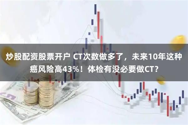 炒股配资股票开户 CT次数做多了，未来10年这种癌风险高43%！体检有没必要做CT？