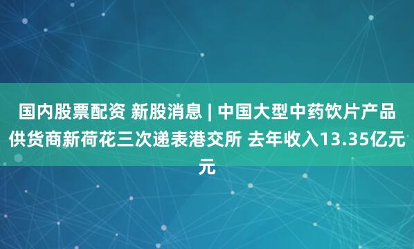 国内股票配资 新股消息 | 中国大型中药饮片产品供货商新荷花三次递表港交所 去年收入13.35亿元
