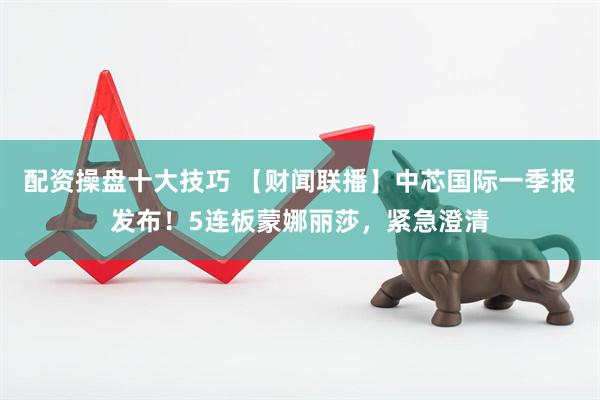 配资操盘十大技巧 【财闻联播】中芯国际一季报发布！5连板蒙娜丽莎，紧急澄清
