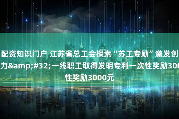 配资知识门户 江苏省总工会探索“苏工专励”激发创新活力 一线职工取得发明专利一次性奖励3000元