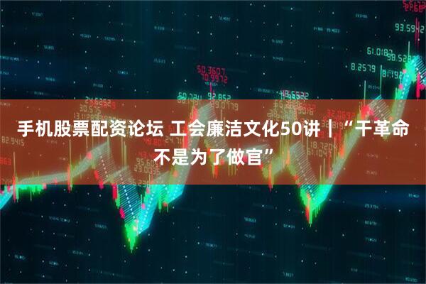 手机股票配资论坛 工会廉洁文化50讲｜“干革命不是为了做官”