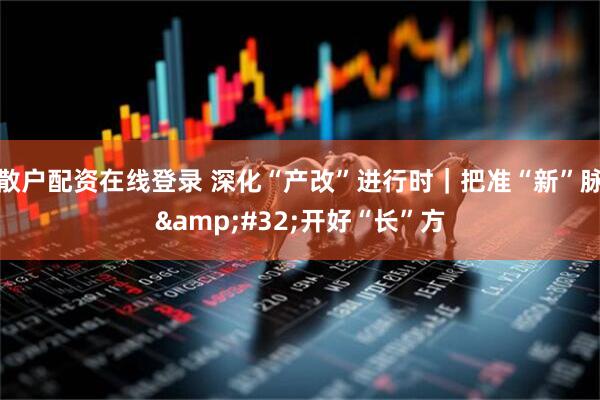 散户配资在线登录 深化“产改”进行时｜把准“新”脉 开好“长”方