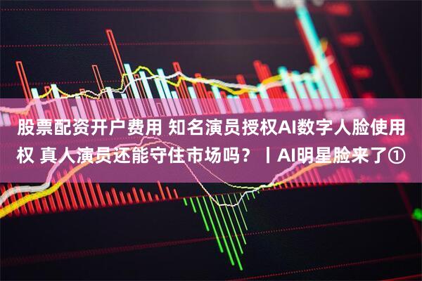 股票配资开户费用 知名演员授权AI数字人脸使用权 真人演员还能守住市场吗？丨AI明星脸来了①