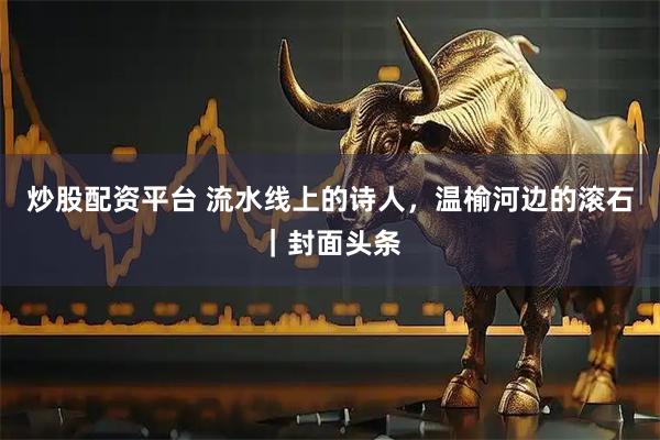 炒股配资平台 流水线上的诗人，温榆河边的滚石｜封面头条