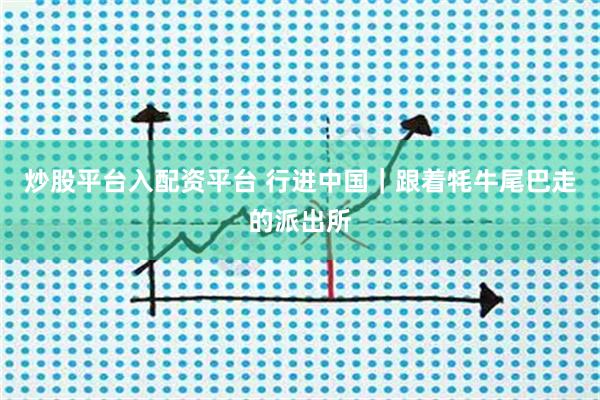 炒股平台入配资平台 行进中国｜跟着牦牛尾巴走的派出所